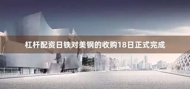 杠杆配资日铁对美钢的收购18日正式完成