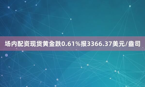 场内配资现货黄金跌0.61%报3366.37美元/盎司