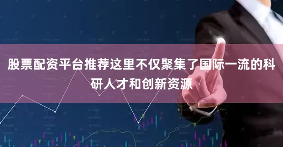 股票配资平台推荐这里不仅聚集了国际一流的科研人才和创新资源