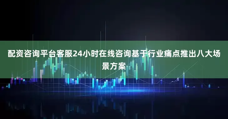 配资咨询平台客服24小时在线咨询基于行业痛点推出八大场景方案