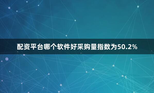 配资平台哪个软件好采购量指数为50.2%