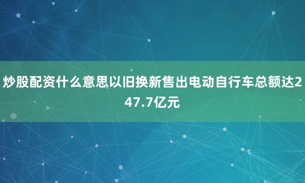 炒股配资什么意思以旧换新售出电动自行车总额达247.7亿元