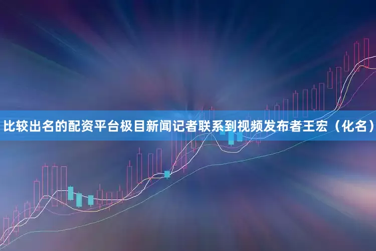 比较出名的配资平台极目新闻记者联系到视频发布者王宏（化名）