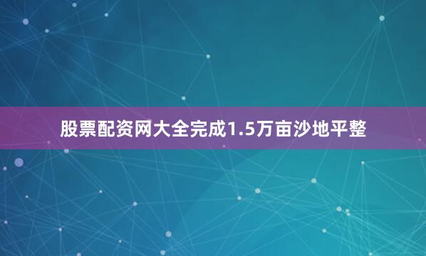 股票配资网大全完成1.5万亩沙地平整