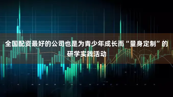 全国配资最好的公司也是为青少年成长而“量身定制”的研学实践活动