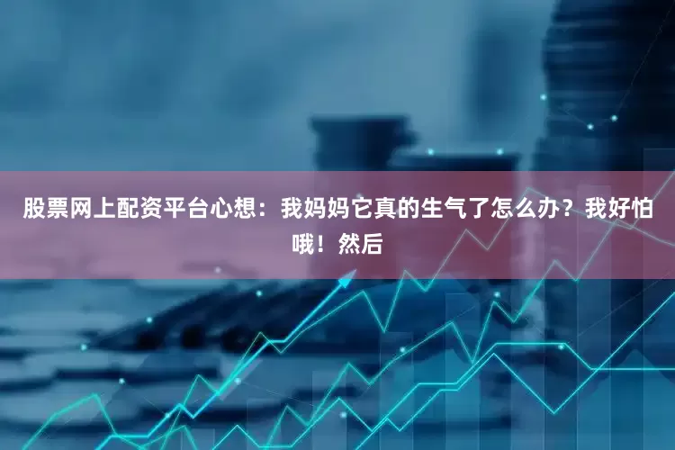 股票网上配资平台心想：我妈妈它真的生气了怎么办？我好怕哦！然后