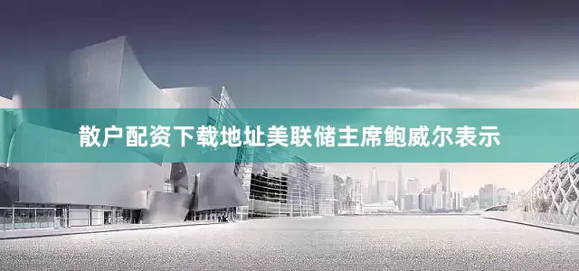 散户配资下载地址美联储主席鲍威尔表示