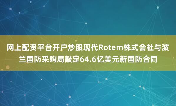 网上配资平台开户炒股现代Rotem株式会社与波兰国防采购局敲定64.6亿美元新国防合同