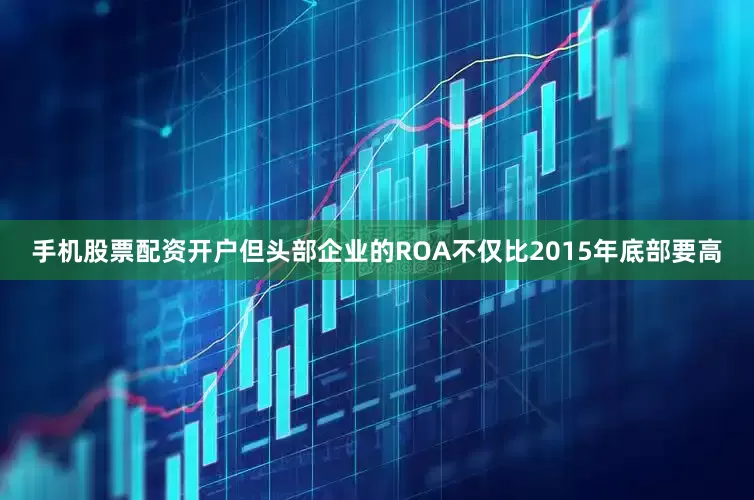 手机股票配资开户但头部企业的ROA不仅比2015年底部要高