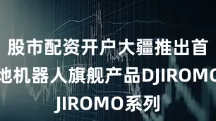 股市配资开户大疆推出首代扫地机器人旗舰产品DJIROMO系列