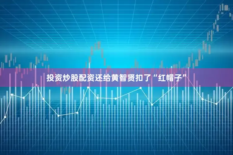 投资炒股配资还给黄智贤扣了“红帽子”