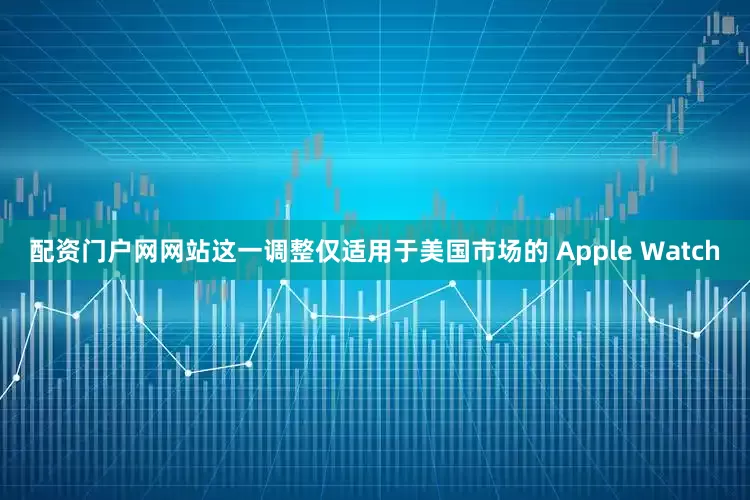配资门户网网站这一调整仅适用于美国市场的 Apple Watch