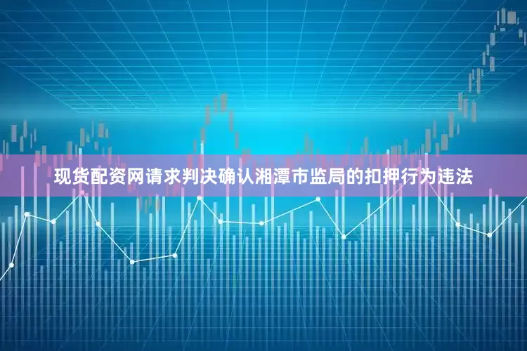 现货配资网请求判决确认湘潭市监局的扣押行为违法