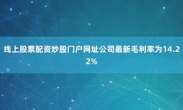 线上股票配资炒股门户网址公司最新毛利率为14.22%