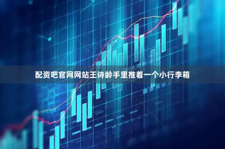 配资吧官网网站王诗龄手里推着一个小行李箱