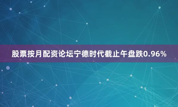 股票按月配资论坛宁德时代截止午盘跌0.96%