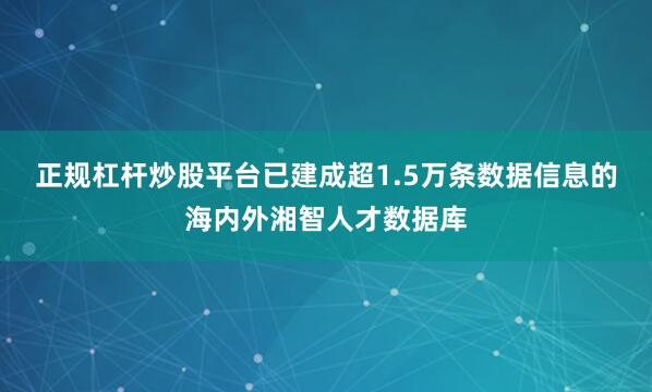正规杠杆炒股平台已建成超1.5万条数据信息的海内外湘智人才数据库