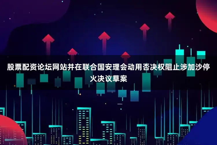股票配资论坛网站并在联合国安理会动用否决权阻止涉加沙停火决议草案