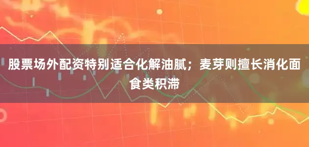 股票场外配资特别适合化解油腻；麦芽则擅长消化面食类积滞