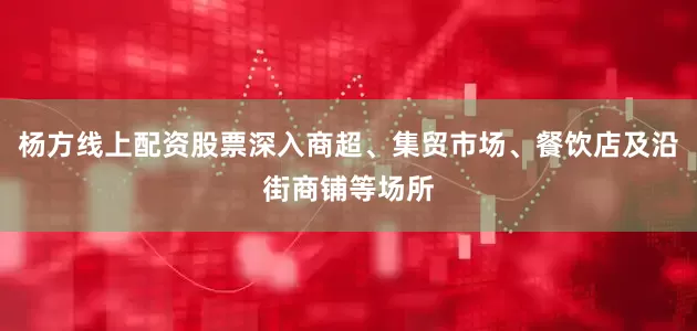 杨方线上配资股票深入商超、集贸市场、餐饮店及沿街商铺等场所
