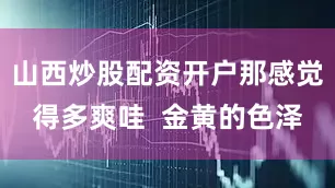 山西炒股配资开户那感觉得多爽哇  金黄的色泽