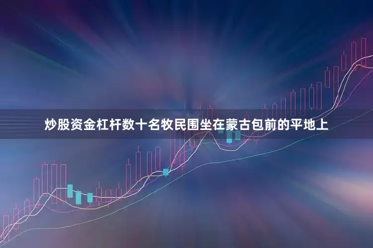 炒股资金杠杆数十名牧民围坐在蒙古包前的平地上